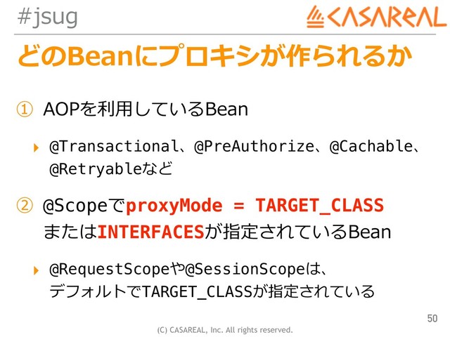 (C) CASAREAL, Inc. All rights reserved.
#jsug
どのBeanにプロキシが作られるか
① AOPを利⽤しているBean
▸ @Transactional、@PreAuthorize、@Cachable、
@Retryableなど
② @ScopeでproxyMode = TARGET_CLASS 
またはINTERFACESが指定されているBean
▸ @RequestScopeや@SessionScopeは、 
デフォルトでTARGET_CLASSが指定されている
50
