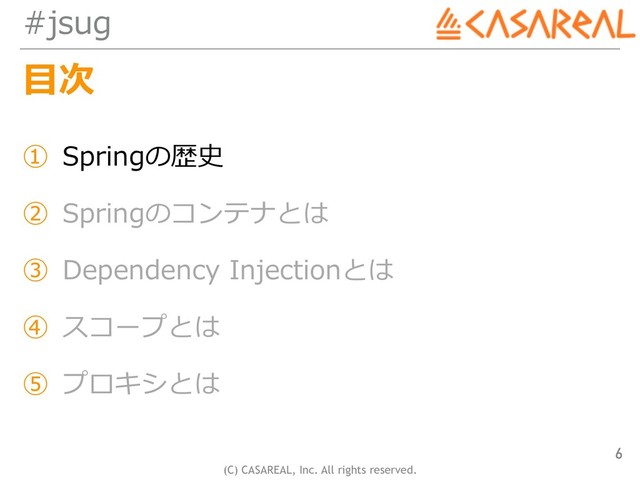 (C) CASAREAL, Inc. All rights reserved.
#jsug
⽬次
① Springの歴史
② Springのコンテナとは
③ Dependency Injectionとは
④ スコープとは
⑤ プロキシとは
6
