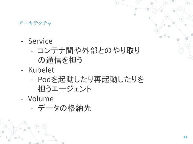 アーキテクチャ
- Service
- コンテナ間や外部とのやり取り
の通信を担う
- Kubelet
- Podを起動したり再起動したりを
担うエージェント
- Volume
- データの格納先
21
