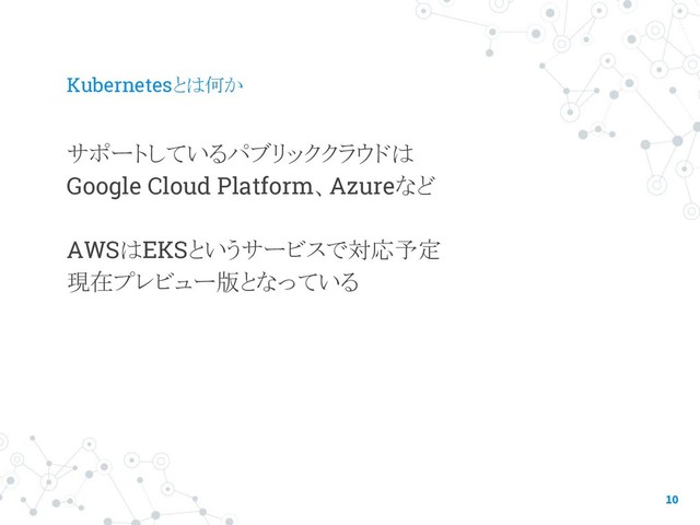 Kubernetesとは何か
サポートしているパブリッククラウドは
Google Cloud Platform、Azureなど
AWSはEKSというサービスで対応予定
現在プレビュー版となっている
10
