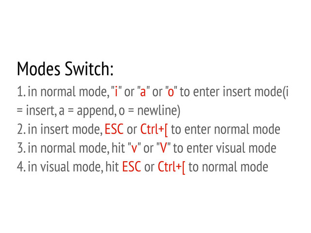 Modes Switch:
1. in normal mode, "i" or "a" or "o" to enter insert mode(i
= insert, a = append, o = newline)
2. in insert mode, ESC or Ctrl+[ to enter normal mode
3. in normal mode, hit "v" or "V" to enter visual mode
4. in visual mode, hit ESC or Ctrl+[ to normal mode
