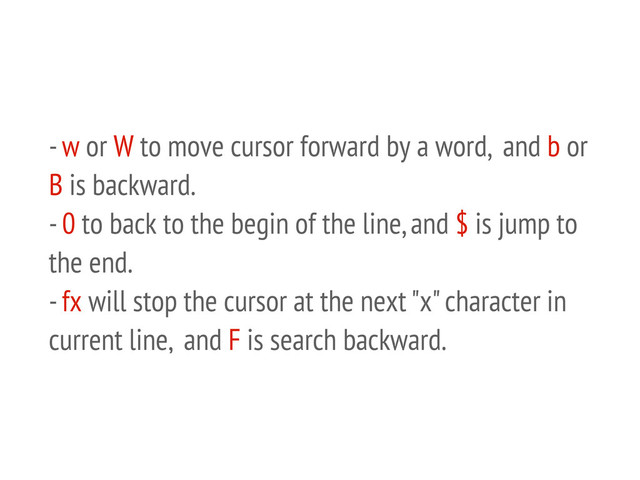 - w or W to move cursor forward by a word, and b or
B is backward.
- 0 to back to the begin of the line, and $ is jump to
the end.
- fx will stop the cursor at the next "x" character in
current line, and F is search backward.
