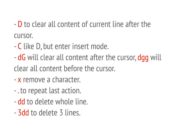 - D to clear all content of current line after the
cursor.
- C like D, but enter insert mode.
- dG will clear all content after the cursor, dgg will
clear all content before the cursor.
- x remove a character.
- . to repeat last action.
- dd to delete whole line.
- 3dd to delete 3 lines.
