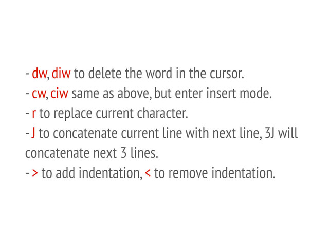 - dw, diw to delete the word in the cursor.
- cw, ciw same as above, but enter insert mode.
- r to replace current character.
- J to concatenate current line with next line, 3J will
concatenate next 3 lines.
- > to add indentation, < to remove indentation.
