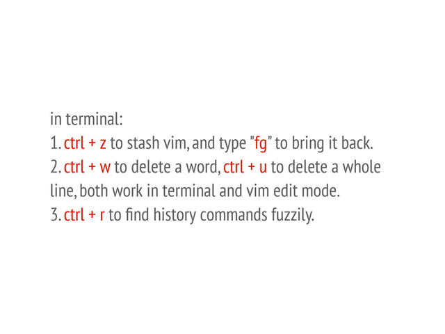 in terminal:
1. ctrl + z to stash vim, and type "fg" to bring it back.
2. ctrl + w to delete a word, ctrl + u to delete a whole
line, both work in terminal and vim edit mode.
3. ctrl + r to ﬁnd history commands fuzzily.

