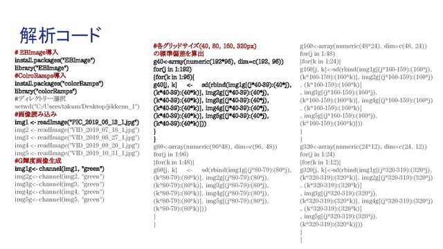 解析コード
# EBImage導入
install.packages("EBImage")
library("EBImage")
#ColroRamps導入
install.packages("colorRamps")
library("colorRamps")
#ディレクトリー選択
setwd("C:/Users/takum/Desktop/jikkenn_1")
#画像読み込み
img1 <- readImage("PIC_2019_06_13_1.jpg")
img2 <- readImage("VID_2019_07_18_1.jpg")
img3 <- readImage("VID_2019_08_27_1.jpg")
img4 <- readImage("VID_2019_09_20_1.jpg")
img5 <- readImage("VID_2019_10_31_1.jpg")
#G輝度画像生成
img1g<- channel(img1，"green")
img2g<- channel(img2，"green")
img3g<- channel(img3，"green")
img4g<- channel(img4，"green")
img5g<- channel(img5，"green")
#各グリッドサイズ(40，80，160，320px)
の標準偏差を算出
g40<-array(numeric(192*96)，dim=c(192，96))
for(j in 1:192)
{for(k in 1:96){
g40[j，k] <- sd(rbind(img1g[(j*40-39):(40*j)，
(k*40-39):(40*k)]，img2g[(j*40-39):(40*j)，
(k*40-39):(40*k)]，img3g[(j*40-39):(40*j)，
(k*40-39):(40*k)]，img4g[(j*40-39):(40*j)，
(k*40-39):(40*k)]，img5g[(j*40-39):(40*j)，
(k*40-39):(40*k)]))
}
}
g80<-array(numeric(96*48)，dim=c(96，48))
for(j in 1:96)
{for(k in 1:48){
g80[j，k] <- sd(rbind(img1g[(j*80-79):(80*j)，
(k*80-79):(80*k)]，img2g[(j*80-79):(80*j)，
(k*80-79):(80*k)]，img3g[(j*80-79):(80*j)，
(k*80-79):(80*k)]，img4g[(j*80-79):(80*j)，
(k*80-79):(80*k)]，img5g[(j*80-79):(80*j)，
(k*80-79):(80*k)]))
}
}
g160<-array(numeric(48*24)，dim=c(48，24))
for(j in 1:48)
{for(k in 1:24){
g160[j，k]<-sd(rbind(img1g[(j*160-159):(160*j)，
(k*160-159):(160*k)]，img2g[(j*160-159):(160*j)
，(k*160-159):(160*k)]
，img3g[(j*160-159):(160*j)，
(k*160-159):(160*k)]，img4g[(j*160-159):(160*j)
，(k*160-159):(160*k)]
，img5g[(j*160-159):(160*j)，
(k*160-159):(160*k)]))
}
}
g320<-array(numeric(24*12)，dim=c(24，12))
for(j in 1:24)
{for(k in 1:12){
g320[j，k]<-sd(rbind(img1g[(j*320-319):(320*j)，
(k*320-319):(320*k)]，img2g[(j*320-319):(320*j)
，(k*320-319):(320*k)]
，img3g[(j*320-319):(320*j)，
(k*320-319):(320*k)]，img4g[(j*320-319):(320*j)
，(k*320-319):(320*k)]
，img5g[(j*320-319):(320*j)，
(k*320-319):(320*k)]))
}
}
