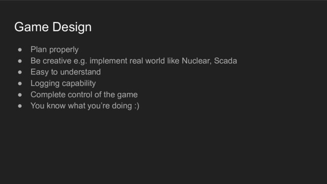 Game Design
● Plan properly
● Be creative e.g. implement real world like Nuclear, Scada
● Easy to understand
● Logging capability
● Complete control of the game
● You know what you’re doing :)
