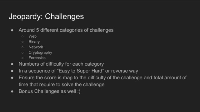 Jeopardy: Challenges
● Around 5 different categories of challenges
○ Web
○ Binary
○ Network
○ Cryptography
○ Forensics
● Numbers of difficulty for each category
● In a sequence of “Easy to Super Hard” or reverse way
● Ensure the score is map to the difficulty of the challenge and total amount of
time that require to solve the challenge
● Bonus Challenges as well :)
