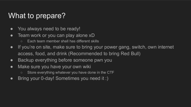 What to prepare?
● You always need to be ready!
● Team work or you can play alone xD
○ Each team member shall has different skills
● If you’re on site, make sure to bring your power gang, switch, own internet
access, food, and drink (Recommended to bring Red Bull)
● Backup everything before someone pwn you
● Make sure you have your own wiki
○ Store everything whatever you have done in the CTF
● Bring your 0-day! Sometimes you need it :)
