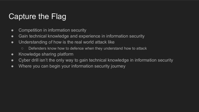 Capture the Flag
● Competition in information security
● Gain technical knowledge and experience in information security
● Understanding of how is the real world attack like
○ Defenders know how to defence when they understand how to attack
● Knowledge sharing platform
● Cyber drill isn’t the only way to gain technical knowledge in information security
● Where you can begin your information security journey
