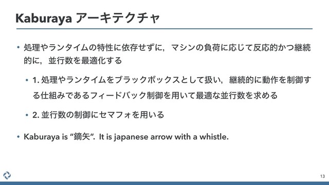 • ॲཧ΍ϥϯλΠϜͷಛੑʹґଘͤͣʹɼϚγϯͷෛՙʹԠͯ͡൓Ԡత͔ͭܧଓ
తʹɼฒߦ਺Λ࠷దԽ͢Δ
• 1. ॲཧ΍ϥϯλΠϜΛϒϥοΫϘοΫεͱͯ͠ѻ͍ɼܧଓతʹಈ࡞Λ੍ޚ͢
Δ࢓૊ΈͰ͋ΔϑΟʔυόοΫ੍ޚΛ༻͍ͯ࠷దͳฒߦ਺ΛٻΊΔ
• 2. ฒߦ਺ͷ੍ޚʹηϚϑΥΛ༻͍Δ
• Kaburaya is “ధ໼”. It is japanese arrow with a whistle.
13
Kaburaya ΞʔΩςΫνϟ
