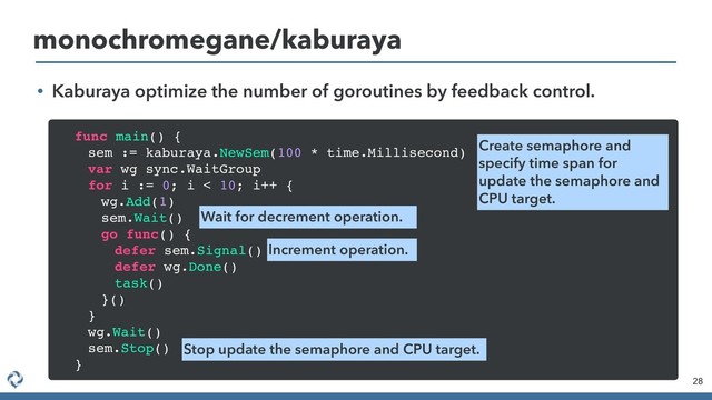 • Kaburaya optimize the number of goroutines by feedback control.
28
monochromegane/kaburaya
func main() {
sem := kaburaya.NewSem(100 * time.Millisecond)
var wg sync.WaitGroup
for i := 0; i < 10; i++ {
wg.Add(1)
sem.Wait()
go func() {
defer sem.Signal()
defer wg.Done()
task()
}()
}
wg.Wait()
sem.Stop()
}
Create semaphore and
specify time span for
update the semaphore and
CPU target.
Wait for decrement operation.
Increment operation.
Stop update the semaphore and CPU target.
