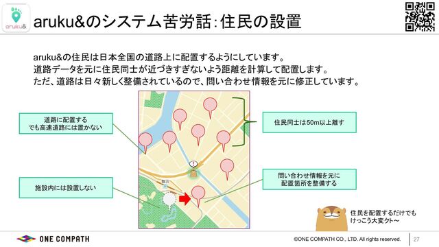 ©ONE COMPATH CO., LTD. All rights reserved.
aruku&の住民は日本全国の道路上に配置するようにしています。
道路データを元に住民同士が近づきすぎないよう距離を計算して配置します。
ただ、道路は日々新しく整備されているので、問い合わせ情報を元に修正しています。
27
aruku&のシステム苦労話：住民の設置
住民同士は50m以上離す
施設内には設置しない
道路に配置する
でも高速道路には置かない
問い合わせ情報を元に
配置箇所を整備する
住民を配置するだけでも
けっこう大変クト〜
