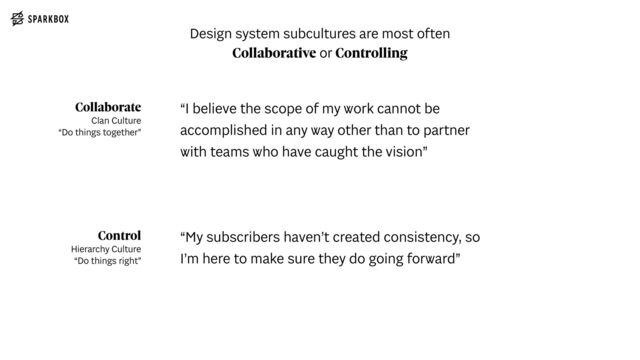 Collaborate
 
Clan Culture
 
“Do things together”
Control
 
Hierarchy Culture
 
“Do things right”
“I believe the scope of my work cannot be
accomplished in any way other than to partner
with teams who have caught the vision”
“My subscribers haven’t created consistency, so
I’m here to make sure they do going forward”
Design system subcultures are most often
Collaborative or Controlling
