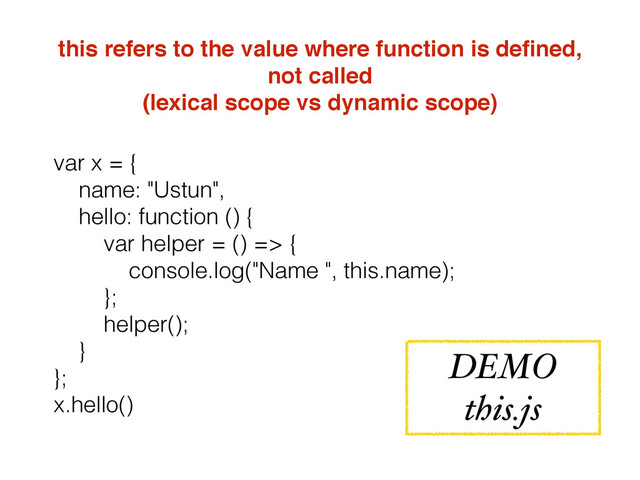 this refers to the value where function is deﬁned,
not called
(lexical scope vs dynamic scope)
var x = {
name: "Ustun",
hello: function () {
var helper = () => {
console.log("Name ", this.name);
};
helper();
}
};
x.hello()
DEMO
this.js
