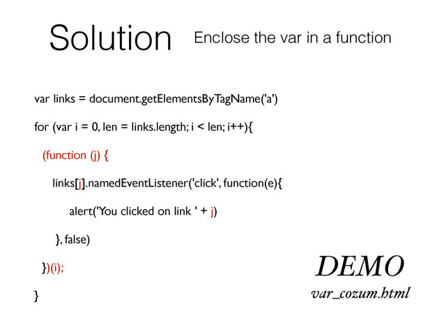 Solution
var links = document.getElementsByTagName('a')
for (var i = 0, len = links.length; i < len; i++){
(function (j) {
links[j].namedEventListener('click', function(e){
alert('You clicked on link ' + j)
}, false)
})(i);
}
Enclose the var in a function
DEMO
var_cozum.html
