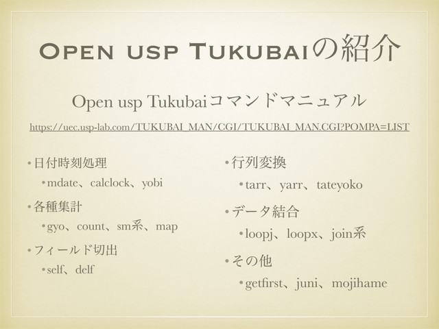 Open usp Tukubaiͷ঺հ
•೔෇࣌ࠁॲཧ
•mdateɺcalclockɺyobi
•֤छूܭ
•gyoɺcountɺsmܥɺmap
•ϑΟʔϧυ੾ग़
•selfɺdelf
Open usp TukubaiίϚϯυϚχϡΞϧ
https://uec.usp-lab.com/TUKUBAI_MAN/CGI/TUKUBAI_MAN.CGI?POMPA=LIST
•ߦྻม׵
•tarrɺyarrɺtateyoko
•σʔλ݁߹
•loopjɺloopxɺjoinܥ
•ͦͷଞ
•getﬁrstɺjuniɺmojihame
