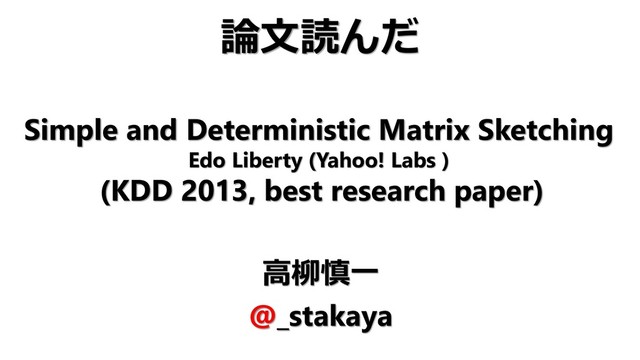 Simple and Deterministic Matrix Sketching
Edo Liberty (Yahoo! Labs )
(KDD 2013, best research paper)
高柳慎一
@_stakaya
論文読んだ
