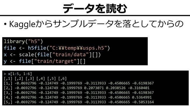 データを読む
• Kaggleからサンプルデータを落としてからの
16
library("h5")
file <- h5file("C:¥¥temp¥¥usps.h5")
x <- scale(file["train/data"][])
y <- file["train/target"][]
> x[1:5, 1:6]
[,1] [,2] [,3] [,4] [,5] [,6]
[1,] -0.0692796 -0.124749 -0.1999769 -0.3113933 -0.4506665 -0.6198367
[2,] -0.0692796 -0.124749 -0.1999769 0.2073071 0.2038526 -0.3160401
[3,] -0.0692796 -0.124749 -0.1999769 -0.3113933 -0.4506665 -0.6198367
[4,] -0.0692796 -0.124749 -0.1999769 -0.3113933 -0.4506665 0.5364991
[5,] -0.0692796 -0.124749 -0.1999769 -0.3113933 -0.4506665 -0.5053164
