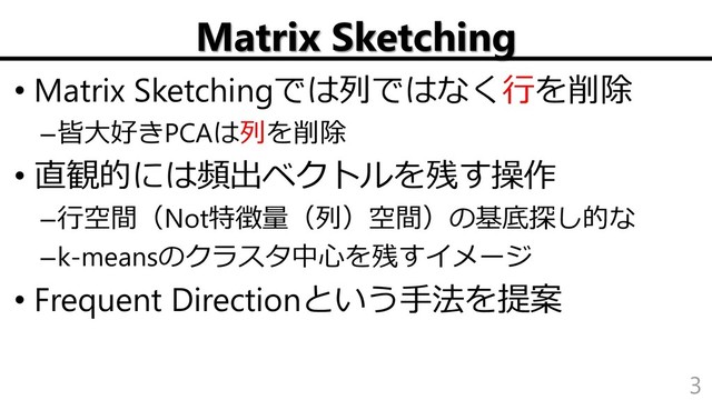 Matrix Sketching
• Matrix Sketchingでは列ではなく行を削除
–皆大好きPCAは列を削除
• 直観的には頻出ベクトルを残す操作
–行空間（Not特徴量（列）空間）の基底探し的な
–k-meansのクラスタ中心を残すイメージ
• Frequent Directionという手法を提案
3
