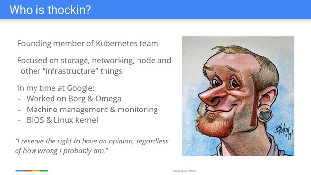 Google Cloud Platform
Who is thockin?
Founding member of Kubernetes team
Focused on storage, networking, node and
other “infrastructure” things
In my time at Google:
- Worked on Borg & Omega
- Machine management & monitoring
- BIOS & Linux kernel
“I reserve the right to have an opinion, regardless
of how wrong I probably am.”
