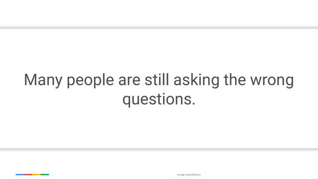 Google Cloud Platform
Many people are still asking the wrong
questions.
