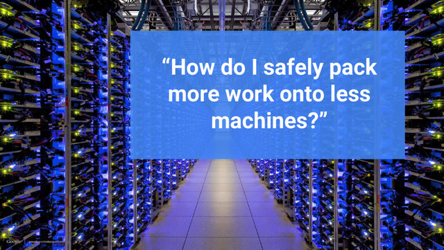 Google Cloud Platform
“How do I safely pack
more work onto less
machines?”
