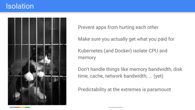 Google Cloud Platform
Isolation
Prevent apps from hurting each other
Make sure you actually get what you paid for
Kubernetes (and Docker) isolate CPU and
memory
Don’t handle things like memory bandwidth, disk
time, cache, network bandwidth, ... (yet)
Predictability at the extremes is paramount
