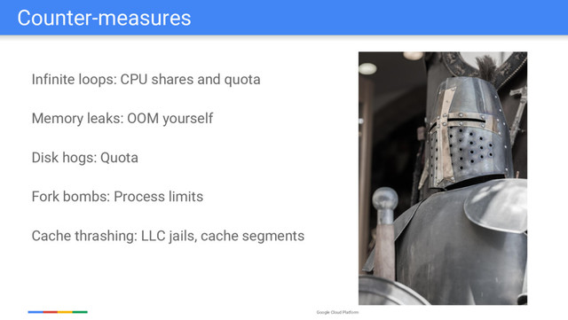 Google Cloud Platform
Counter-measures
Infinite loops: CPU shares and quota
Memory leaks: OOM yourself
Disk hogs: Quota
Fork bombs: Process limits
Cache thrashing: LLC jails, cache segments
