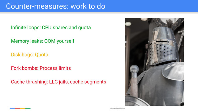Google Cloud Platform
Counter-measures: work to do
Infinite loops: CPU shares and quota
Memory leaks: OOM yourself
Disk hogs: Quota
Fork bombs: Process limits
Cache thrashing: LLC jails, cache segments
