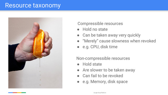 Google Cloud Platform
Resource taxonomy
Compressible resources
● Hold no state
● Can be taken away very quickly
● “Merely” cause slowness when revoked
● e.g. CPU, disk time
Non-compressible resources
● Hold state
● Are slower to be taken away
● Can fail to be revoked
● e.g. Memory, disk space
