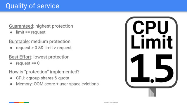 Google Cloud Platform
Quality of service
Guaranteed: highest protection
● limit == request
Burstable: medium protection
● request > 0 && limit > request
Best Effort: lowest protection
● request == 0
How is “protection” implemented?
● CPU: cgroup shares & quota
● Memory: OOM score + user-space evictions
CPU
1.
5
Limit
