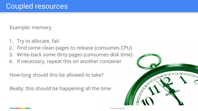 Google Cloud Platform
Example: memory
1. Try to allocate, fail
2. Find some clean pages to release (consumes CPU)
3. Write-back some dirty pages (consumes disk time)
4. If necessary, repeat this on another container
How long should this be allowed to take?
Really: this should be happening all the time
Coupled resources
