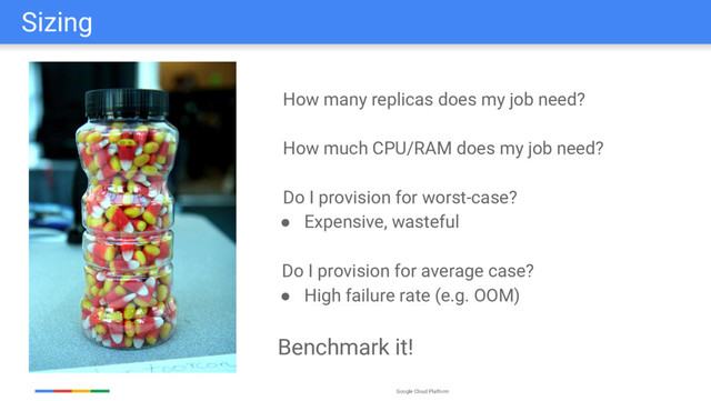 Google Cloud Platform
Sizing
How many replicas does my job need?
How much CPU/RAM does my job need?
Do I provision for worst-case?
● Expensive, wasteful
Do I provision for average case?
● High failure rate (e.g. OOM)
Benchmark it!
