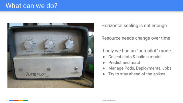Google Cloud Platform
What can we do?
Horizontal scaling is not enough
Resource needs change over time
If only we had an “autopilot” mode...
● Collect stats & build a model
● Predict and react
● Manage Pods, Deployments, Jobs
● Try to stay ahead of the spikes
