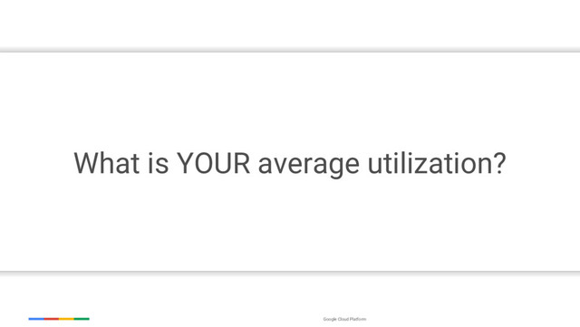 Google Cloud Platform
What is YOUR average utilization?
