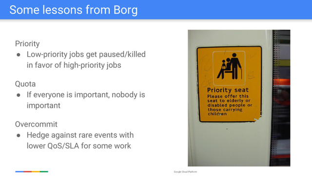 Google Cloud Platform
Some lessons from Borg
Priority
● Low-priority jobs get paused/killed
in favor of high-priority jobs
Quota
● If everyone is important, nobody is
important
Overcommit
● Hedge against rare events with
lower QoS/SLA for some work
