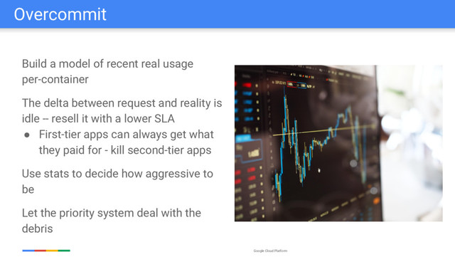 Google Cloud Platform
Overcommit
Build a model of recent real usage
per-container
The delta between request and reality is
idle -- resell it with a lower SLA
● First-tier apps can always get what
they paid for - kill second-tier apps
Use stats to decide how aggressive to
be
Let the priority system deal with the
debris
