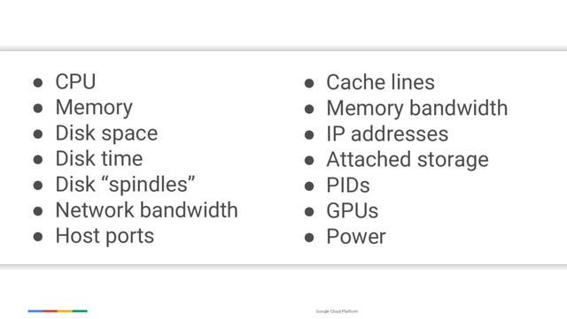 Google Cloud Platform
● CPU
● Memory
● Disk space
● Disk time
● Disk “spindles”
● Network bandwidth
● Host ports
● Cache lines
● Memory bandwidth
● IP addresses
● Attached storage
● PIDs
● GPUs
● Power
