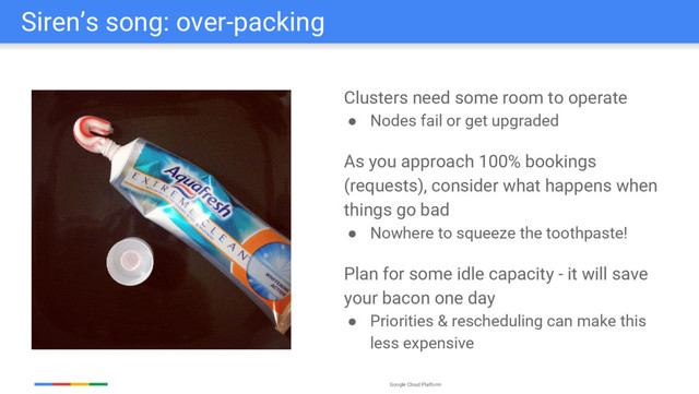 Google Cloud Platform
Siren’s song: over-packing
Clusters need some room to operate
● Nodes fail or get upgraded
As you approach 100% bookings
(requests), consider what happens when
things go bad
● Nowhere to squeeze the toothpaste!
Plan for some idle capacity - it will save
your bacon one day
● Priorities & rescheduling can make this
less expensive
