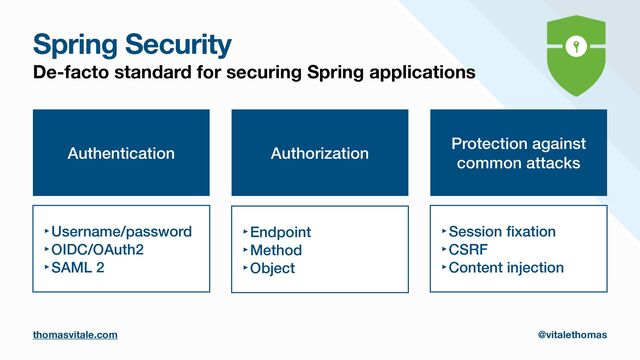 Spring Security
De-facto standard for securing Spring applications
Authentication
‣Username/password


‣OIDC/OAuth2


‣SAML 2
Authorization
‣Endpoint


‣Method


‣Object
Protection against
common attacks
‣Session
fi
xation


‣CSRF


‣Content injection
thomasvitale.com @vitalethomas
