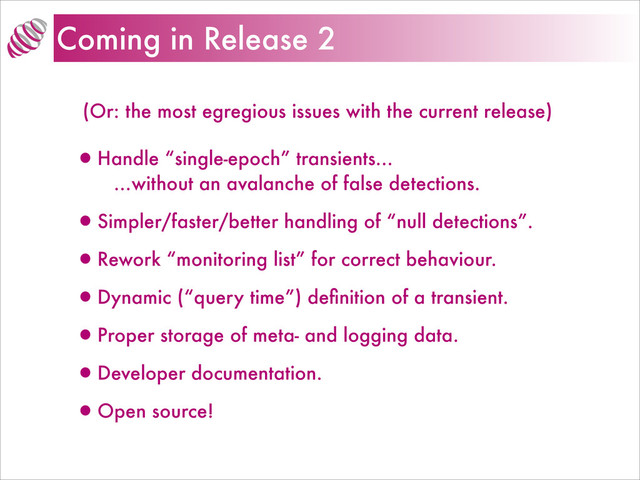 Coming in Release 2
(Or: the most egregious issues with the current release)
•Handle “single-epoch” transients…
…without an avalanche of false detections.
•Simpler/faster/better handling of “null detections”.
•Rework “monitoring list” for correct behaviour.
•Dynamic (“query time”) deﬁnition of a transient.
•Proper storage of meta- and logging data.
•Developer documentation.
•Open source!
