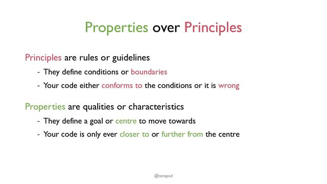 Properties over Principles
Principles are rules or guidelines
- They define conditions or boundaries
- Your code either conforms to the conditions or it is wrong
Properties are qualities or characteristics
- They define a goal or centre to move towards
- Your code is only ever closer to or further from the centre
@tastapod

