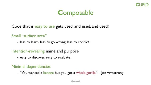Composable
Code that is easy to use gets used, and used, and used!
Small “surface area”
- less to learn, less to go wrong, less to conflict
Intention-revealing name and purpose
- easy to discover, easy to evaluate
Minimal dependencies
- “You wanted a banana but you got a whole gorilla” – Joe Armstrong
CUPID
@tastapod
