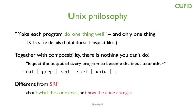 Unix philosophy
“Make each program do one thing well” – and only one thing
- ls lists file details (but it doesn’t inspect files!)
Together with composability, there is nothing you can’t do!
- “Expect the output of every program to become the input to another”
- cat | grep | sed | sort | uniq | …
Different from SRP
- about what the code does, not how the code changes
CUPID
@tastapod
