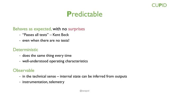 Predictable
Behaves as expected, with no surprises
- “Passes all tests” – Kent Beck
- even when there are no tests!
Deterministic
- does the same thing every time
- well-understood operating characteristics
Observable
- in the technical sense – internal state can be inferred from outputs
- instrumentation, telemetry
CUPID
@tastapod
