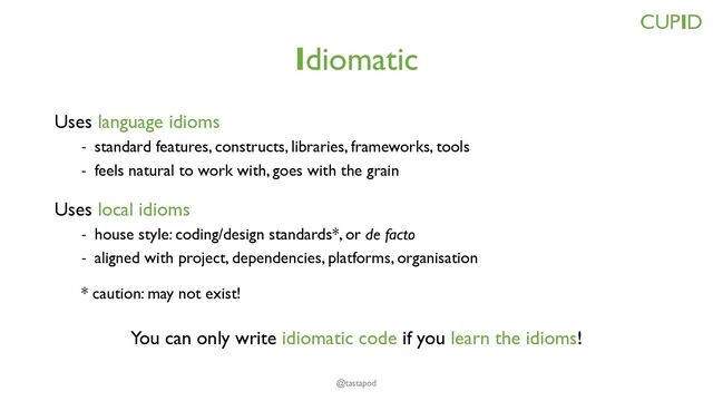 Idiomatic
Uses language idioms
- standard features, constructs, libraries, frameworks, tools
- feels natural to work with, goes with the grain
Uses local idioms
- house style: coding/design standards*, or de facto
- aligned with project, dependencies, platforms, organisation
* caution: may not exist!
You can only write idiomatic code if you learn the idioms!
CUPID
@tastapod

