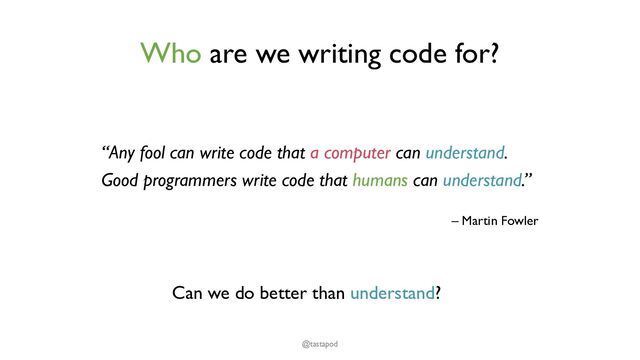 Who are we writing code for?
“Any fool can write code that a computer can understand.
Good programmers write code that humans can understand.”
– Martin Fowler
@tastapod
Can we do better than understand?
