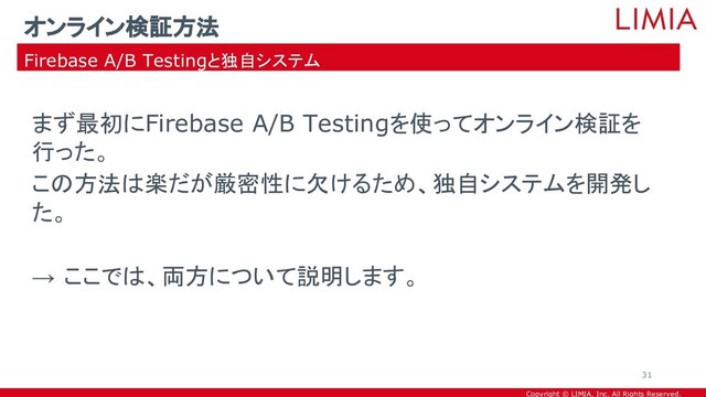 Copyright © LIMIA, Inc. All Rights Reserved.
まず最初にFirebase A/B Testingを使ってオンライン検証を
行った。
この方法は楽だが厳密性に欠けるため、独自システムを開発し
た。
→ ここでは、両方について説明します。
オンライン検証方法
Firebase A/B Testingと独自システム
31
