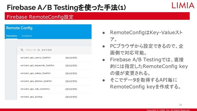 Copyright © LIMIA, Inc. All Rights Reserved.
● RemoteConfigはKey-Valueスト
ア。
● PCブラウザから設定できるので、企
画側で対応可能。
● Firebase A/B Testingでは、直接
的には指定したRemoteConfig key
の値が変更される。
● そこでデータを取得するAPI毎に
RemoteConfig keyを作成する。
Firebase A/B Testingを使った手法(1)
Firebase RemoteConfig設定
32
